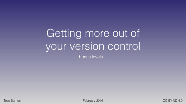 Tess Barnes February 2016 CC BY-ND 4.0
Getting more out of
your version control
bonus levels…
