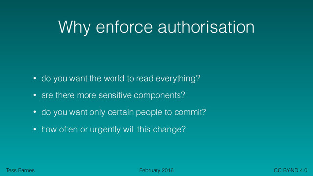 Tess Barnes CC BY-ND 4.0
February 2016
Why enforce authorisation
• do you want the world to read everything?
• are there more sensitive components?
• do you want only certain people to commit?
• how often or urgently will this change?
