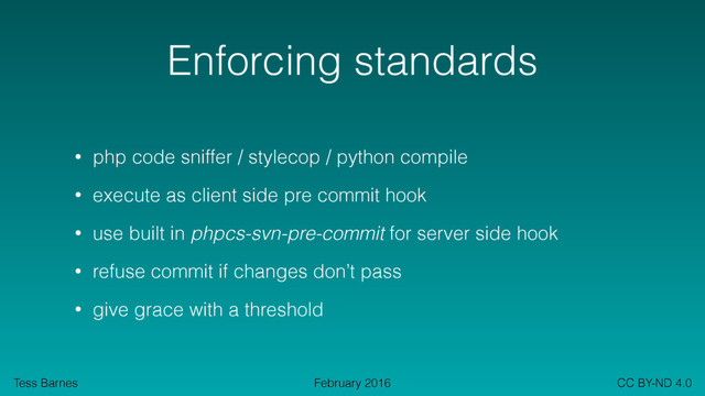 Tess Barnes CC BY-ND 4.0
February 2016
Enforcing standards
• php code sniffer / stylecop / python compile
• execute as client side pre commit hook
• use built in phpcs-svn-pre-commit for server side hook
• refuse commit if changes don’t pass
• give grace with a threshold
