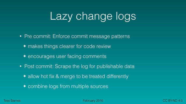Tess Barnes CC BY-ND 4.0
February 2016
Lazy change logs
• Pre commit: Enforce commit message patterns
✦ makes things clearer for code review
✦ encourages user facing comments
• Post commit: Scrape the log for publishable data
✦ allow hot ﬁx & merge to be treated differently
✦ combine logs from multiple sources

