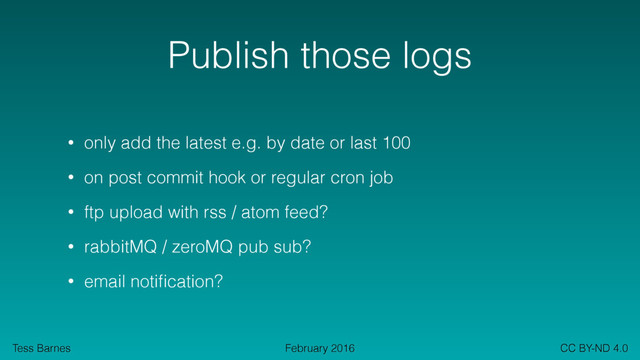 Tess Barnes CC BY-ND 4.0
February 2016
Publish those logs
• only add the latest e.g. by date or last 100
• on post commit hook or regular cron job
• ftp upload with rss / atom feed?
• rabbitMQ / zeroMQ pub sub?
• email notiﬁcation?
