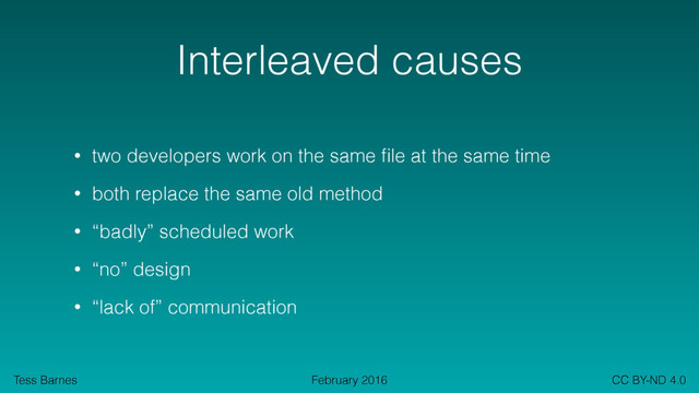 Tess Barnes CC BY-ND 4.0
February 2016
Interleaved causes
• two developers work on the same ﬁle at the same time
• both replace the same old method
• “badly” scheduled work
• “no” design
• “lack of” communication
