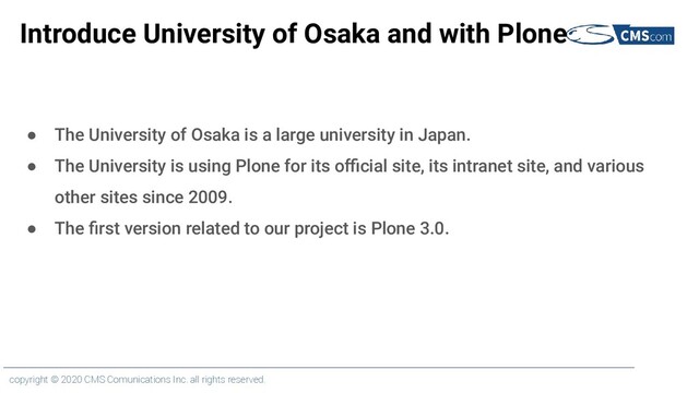 copyright © 2020 CMS Comunications Inc. all rights reserved.
Introduce University of Osaka and with Plone
● The University of Osaka is a large university in Japan.
● The University is using Plone for its oﬃcial site, its intranet site, and various
other sites since 2009.
● The ﬁrst version related to our project is Plone 3.0.
