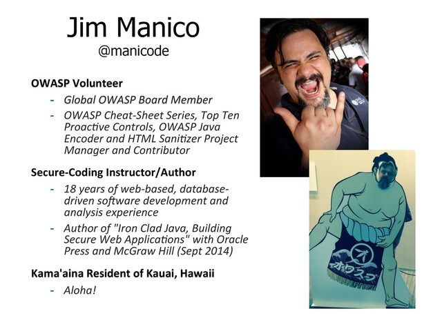 Jim Manico
@manicode
OWASP	  Volunteer	  
-  Global	  OWASP	  Board	  Member	  
-  OWASP	  Cheat-­‐Sheet	  Series,	  Top	  Ten	  
Proac=ve	  Controls,	  OWASP	  Java	  
Encoder	  and	  HTML	  Sani=zer	  Project	  
Manager	  and	  Contributor	  
Secure-­‐Coding	  Instructor/Author	  
-  18	  years	  of	  web-­‐based,	  database-­‐
driven	  soLware	  development	  and	  
analysis	  experience	  
-  Author	  of	  "Iron	  Clad	  Java,	  Building	  
Secure	  Web	  Applica=ons"	  with	  Oracle	  
Press	  and	  McGraw	  Hill	  (Sept	  2014)	  
Kama'aina	  Resident	  of	  Kauai,	  Hawaii	  
-  Aloha!	  
