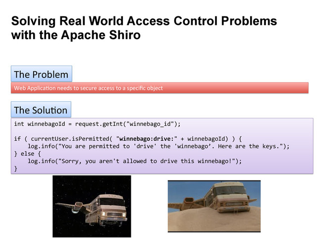 Solving Real World Access Control Problems
with the Apache Shiro
The	  Problem	  
Web	  Applica9on	  needs	  to	  secure	  access	  to	  a	  speciﬁc	  object	  
The	  Solu9on	  
int	  winnebagoId	  =	  request.getInt("winnebago_id");	  
	  
if	  (	  currentUser.isPermitted(	  "winnebago:drive:"	  +	  winnebagoId)	  )	  {	  
	  	  	  	  log.info("You	  are	  permitted	  to	  'drive'	  the	  'winnebago’.	  Here	  are	  the	  keys.");	  
}	  else	  {	  
	  	  	  	  log.info("Sorry,	  you	  aren't	  allowed	  to	  drive	  this	  winnebago!");	  
}	  
