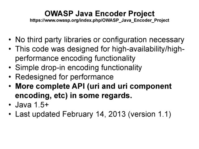 OWASP Java Encoder Project
https://www.owasp.org/index.php/OWASP_Java_Encoder_Project
•  No third party libraries or configuration necessary
•  This code was designed for high-availability/high-
performance encoding functionality
•  Simple drop-in encoding functionality
•  Redesigned for performance
•  More complete API (uri and uri component
encoding, etc) in some regards.
•  Java 1.5+
•  Last updated February 14, 2013 (version 1.1)
