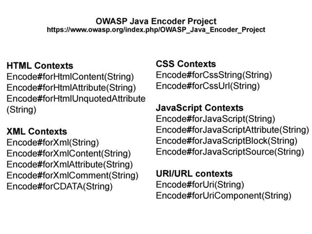 OWASP Java Encoder Project
https://www.owasp.org/index.php/OWASP_Java_Encoder_Project
HTML Contexts
Encode#forHtmlContent(String)
Encode#forHtmlAttribute(String)
Encode#forHtmlUnquotedAttribute
(String)
XML Contexts
Encode#forXml(String)
Encode#forXmlContent(String)
Encode#forXmlAttribute(String)
Encode#forXmlComment(String)
Encode#forCDATA(String)
CSS Contexts
Encode#forCssString(String)
Encode#forCssUrl(String)
JavaScript Contexts
Encode#forJavaScript(String)
Encode#forJavaScriptAttribute(String)
Encode#forJavaScriptBlock(String)
Encode#forJavaScriptSource(String)
URI/URL contexts
Encode#forUri(String)
Encode#forUriComponent(String)
