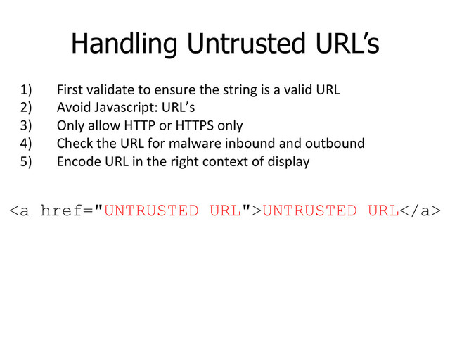 Handling Untrusted URL’s
1)  First	  validate	  to	  ensure	  the	  string	  is	  a	  valid	  URL	  
2)  Avoid	  Javascript:	  URL’s	  
3)  Only	  allow	  HTTP	  or	  HTTPS	  only	  
4)  Check	  the	  URL	  for	  malware	  inbound	  and	  outbound	  
5)  Encode	  URL	  in	  the	  right	  context	  of	  display	  
<a href="UNTRUSTED%20URL">UNTRUSTED URL</a>
