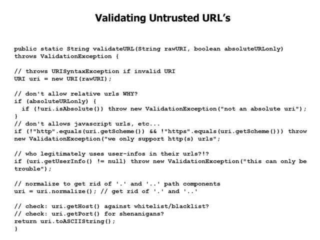 public static String validateURL(String rawURI, boolean absoluteURLonly)
throws ValidationException {
// throws URISyntaxException if invalid URI
URI uri = new URI(rawURI);
// don't allow relative urls WHY?
if (absoluteURLonly) {
if (!uri.isAbsolute()) throw new ValidationException("not an absolute uri");
}
// don't allows javascript urls, etc...
if (!"http".equals(uri.getScheme()) && !"https".equals(uri.getScheme())) throw
new ValidationException("we only support http(s) urls";
// who legitimately uses user-infos in their urls?!?
if (uri.getUserInfo() != null) throw new ValidationException("this can only be
trouble");
// normalize to get rid of '.' and '..' path components
uri = uri.normalize(); // get rid of '.' and '..'
// check: uri.getHost() against whitelist/blacklist?
// check: uri.getPort() for shenanigans?
return uri.toASCIIString();
}
Validating Untrusted URL’s
