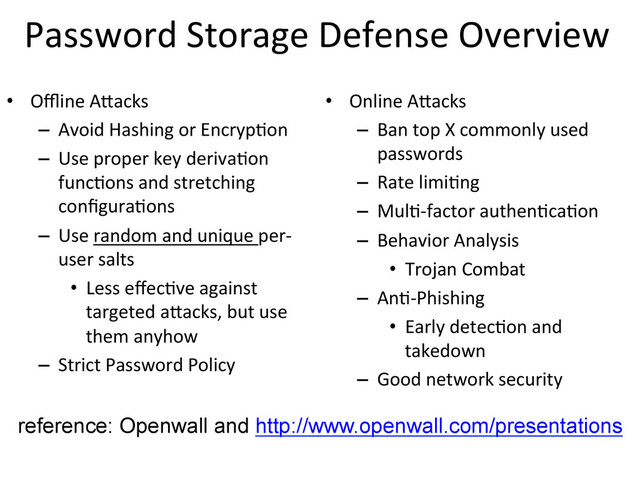 Password	  Storage	  Defense	  Overview
	  
•  Oﬄine	  A?acks	  
–  Avoid	  Hashing	  or	  Encryp9on	  	  
–  Use	  proper	  key	  deriva9on	  
func9ons	  and	  stretching	  
conﬁgura9ons	  
–  Use	  random	  and	  unique	  per-­‐
user	  salts	  
•  Less	  eﬀec9ve	  against	  
targeted	  a?acks,	  but	  use	  
them	  anyhow	  
–  Strict	  Password	  Policy	  
•  Online	  A?acks	  
–  Ban	  top	  X	  commonly	  used	  
passwords	  
–  Rate	  limi9ng	  
–  Mul9-­‐factor	  authen9ca9on	  
–  Behavior	  Analysis	  
•  Trojan	  Combat	  
–  An9-­‐Phishing	  
•  Early	  detec9on	  and	  
takedown	  
–  Good	  network	  security	  
reference: Openwall and http://www.openwall.com/presentations
