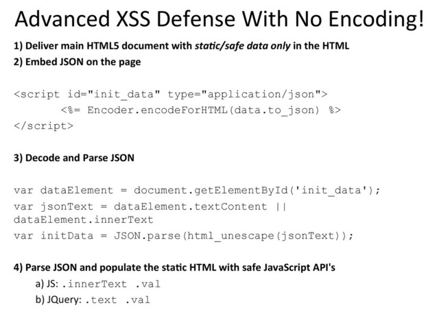 Advanced	  XSS	  Defense	  With	  No	  Encoding!	  
1)	  Deliver	  main	  HTML5	  document	  with	  sta%c/safe	  data	  only	  in	  the	  HTML	  	  
2)	  Embed	  JSON	  on	  the	  page	  

<%= Encoder.encodeForHTML(data.to_json) %>

	  
3)	  Decode	  and	  Parse	  JSON	  
	  
var dataElement = document.getElementById('init_data');
var jsonText = dataElement.textContent ||
dataElement.innerText
var initData = JSON.parse(html_unescape(jsonText));
	  
4)	  Parse	  JSON	  and	  populate	  the	  staKc	  HTML	  with	  safe	  JavaScript	  API's	  
a)	  JS:	  .innerText .val
b)	  JQuery:	  .text .val
