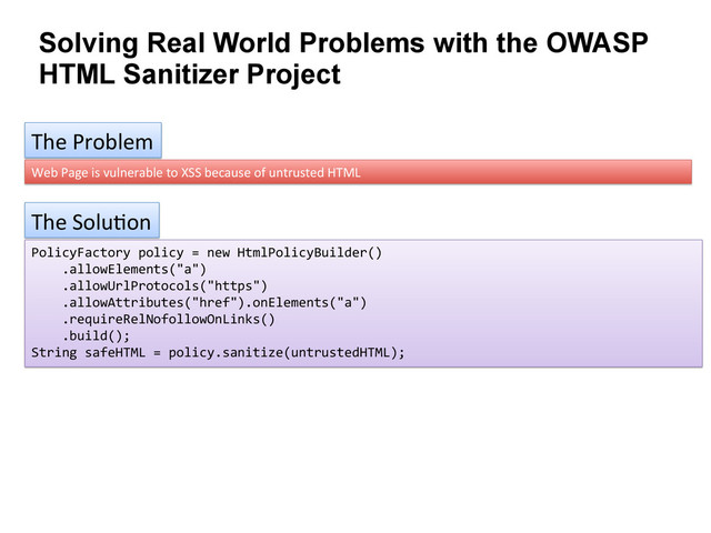 Solving Real World Problems with the OWASP
HTML Sanitizer Project
The	  Problem	  
Web	  Page	  is	  vulnerable	  to	  XSS	  because	  of	  untrusted	  HTML	  
The	  Solu9on	  
PolicyFactory	  policy	  =	  new	  HtmlPolicyBuilder()	  
	  	  	  	  .allowElements("a")	  
	  	  	  	  .allowUrlProtocols("https")	  
	  	  	  	  .allowAttributes("href").onElements("a")	  
	  	  	  	  .requireRelNofollowOnLinks()	  
	  	  	  	  .build();	  
String	  safeHTML	  =	  policy.sanitize(untrustedHTML);	  
