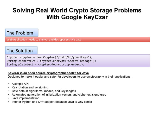 Solving Real World Crypto Storage Problems
With Google KeyCzar
The	  Problem	  
Web	  Applica9on	  needs	  to	  encrypt	  and	  decrypt	  sensi9ve	  data	  
The	  Solu9on	  
Crypter	  crypter	  =	  new	  Crypter("/path/to/your/keys");	  
String	  ciphertext	  =	  crypter.encrypt("Secret	  message");	  
String	  plaintext	  =	  crypter.decrypt(ciphertext);	  
Keyczar is an open source cryptographic toolkit for Java
Designed to make it easier and safer for developers to use cryptography in their applications.
•  A simple API
•  Key rotation and versioning
•  Safe default algorithms, modes, and key lengths
•  Automated generation of initialization vectors and ciphertext signatures
•  Java implementation
•  Inferior Python and C++ support because Java is way cooler
