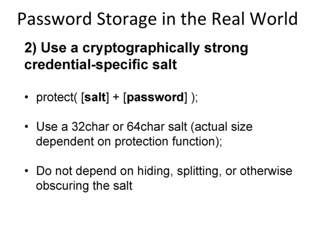 2) Use a cryptographically strong
credential-specific salt
•  protect( [salt] + [password] );
•  Use a 32char or 64char salt (actual size
dependent on protection function);
•  Do not depend on hiding, splitting, or otherwise
obscuring the salt
Password	  Storage	  in	  the	  Real	  World
	  
