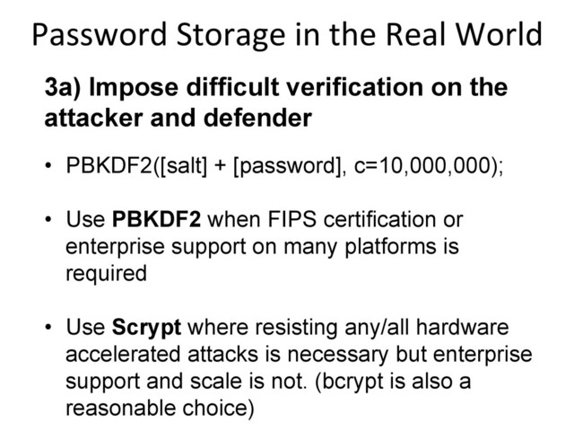 3a) Impose difficult verification on the
attacker and defender
•  PBKDF2([salt] + [password], c=10,000,000);
•  Use PBKDF2 when FIPS certification or
enterprise support on many platforms is
required
•  Use Scrypt where resisting any/all hardware
accelerated attacks is necessary but enterprise
support and scale is not. (bcrypt is also a
reasonable choice)
Password	  Storage	  in	  the	  Real	  World
	  
