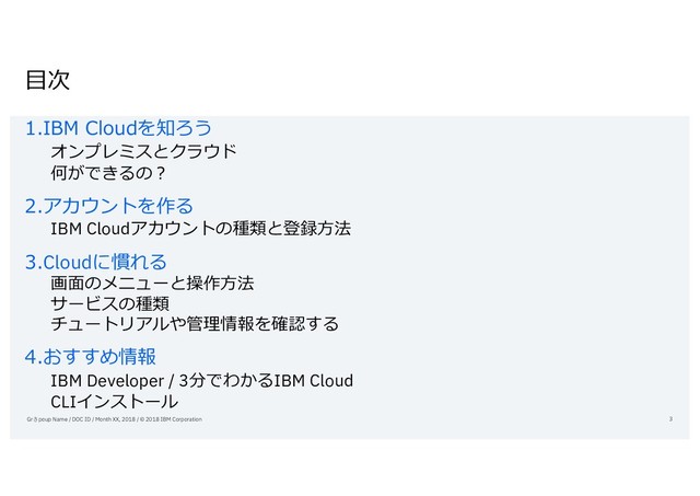 ⽬次
1.IBM Cloudを知ろう
オンプレミスとクラウド
何ができるの？
2.アカウントを作る
IBM Cloudアカウントの種類と登録⽅法
3.Cloudに慣れる
画⾯のメニューと操作⽅法
サービスの種類
チュートリアルや管理情報を確認する
4.おすすめ情報
IBM Developer / 3分でわかるIBM Cloud
CLIインストール
Grさpoup Name / DOC ID / Month XX, 2018 / © 2018 IBM Corporation 3
