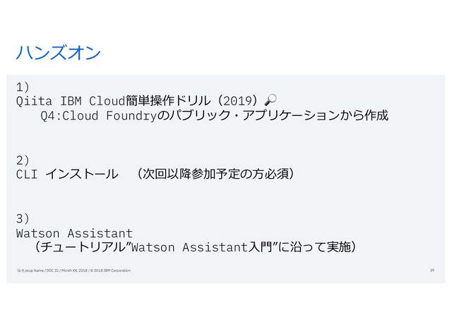 ハンズオン
1)
Qiita IBM Cloud簡単操作ドリル（2019）
Q4:Cloud Foundryのパブリック・アプリケーションから作成
2)
CLI インストール （次回以降参加予定の⽅必須）
3)
Watson Assistant
（チュートリアル”Watson Assistant⼊⾨”に沿って実施）
Grさpoup Name / DOC ID / Month XX, 2018 / © 2018 IBM Corporation 39
