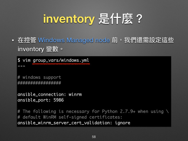 inventory ฎՋ讕牫
• ࣁ矒ᓕ Windows Managed node 獮牧౯㮉螭襑戔ਧ蝡犚
inventory 虋碍牐
58
$ vim group_vars/windows.yml
---
# windows support
#################
ansible_connection: winrm
ansible_port: 5986
# The following is necessary for Python 2.7.9+ when using \
# default WinRM self-signed certificates:
ansible_winrm_server_cert_validation: ignore

