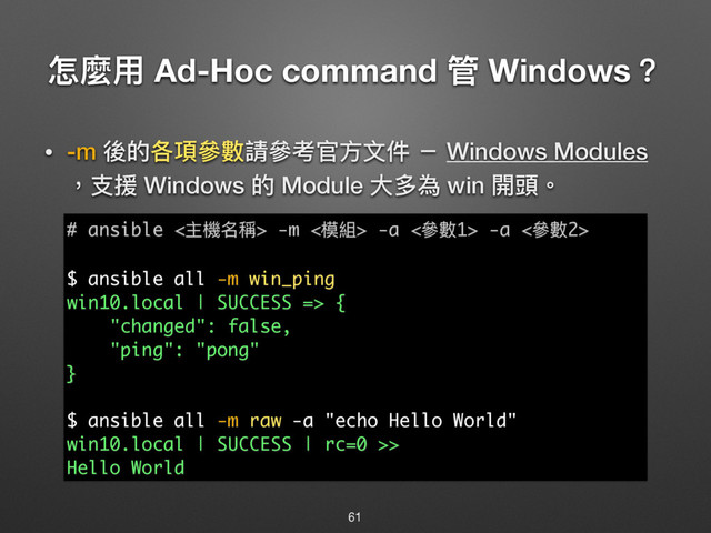 ெ讕አ Ad-Hoc command ᓕ Windows牫
• -m 盅ጱݱ殻㷢碍藶㷢ᘍਥො෈կ ҆ Windows Modules 
牧ඪൔ Windows ጱ Module य़ग़傶 win 樄毣牐
61
# ansible <Ԇ秚ݷ圸> -m <秇奲> -a <㷢碍1> -a <㷢碍2>
$ ansible all -m win_ping
win10.local | SUCCESS => {
"changed": false,
"ping": "pong"
}
$ ansible all -m raw -a "echo Hello World"
win10.local | SUCCESS | rc=0 >>
Hello World
