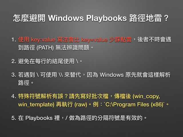 ெ讕螨樄 Windows Playbooks ᪠䕩瑿襊牫
1. ֵአ key:value 䌃ဩ䨝穉 key=value ੝᪴讨襊牧盅ᘏ犋碻䨝蝽
ک᪠䕩 (PATH) 篷ဩ蜣蘷㺔氂牐
2. 螨عࣁྯᤈጱ奾ੲֵአ \牐
3. 舙蝽ک \ ݢֵአ \\ 㬵磦դ牧ࢩ傶 Windows ܻض疰䨝蝡䰬薹ຉ
᪠䕩牐
4. 粬ྛᒧ蒈薹ຉ磪藮牫藶ض䌃অ瞙稞䲆牧㯽䲆盅 (win_copy,
win_template) ٚ䁆ᤈ (raw)牐ֺ物`C:\Program Files (x86)`牐
5. ࣁ Playbooks 愊牧/ 狶傶᪠䕩ጱ獤ᵍᒧ蒈ฎ磪硳ጱ牐
