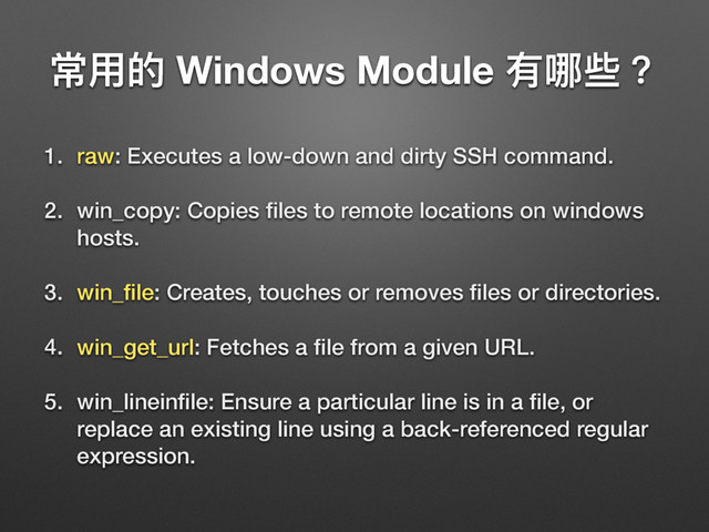 ଉአጱ Windows Module 磪ߺ犚牫
1. raw: Executes a low-down and dirty SSH command.
2. win_copy: Copies ﬁles to remote locations on windows
hosts.
3. win_ﬁle: Creates, touches or removes ﬁles or directories.
4. win_get_url: Fetches a ﬁle from a given URL.
5. win_lineinﬁle: Ensure a particular line is in a ﬁle, or
replace an existing line using a back-referenced regular
expression.
