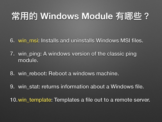 ଉአጱ Windows Module 磪ߺ犚牫
6. win_msi: Installs and uninstalls Windows MSI ﬁles.
7. win_ping: A windows version of the classic ping
module.
8. win_reboot: Reboot a windows machine.
9. win_stat: returns information about a Windows ﬁle.
10.win_template: Templates a ﬁle out to a remote server.
