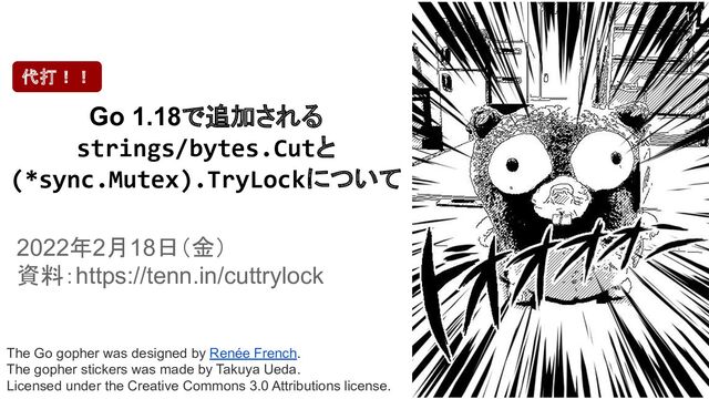 The Go gopher was designed by Renée French.
The gopher stickers was made by Takuya Ueda.
Licensed under the Creative Commons 3.0 Attributions license.
Go 1.18で追加される
strings/bytes.Cutと
(*sync.Mutex).TryLockについて
2022年2月18日（金）
資料：https://tenn.in/cuttrylock
代打！！
1

