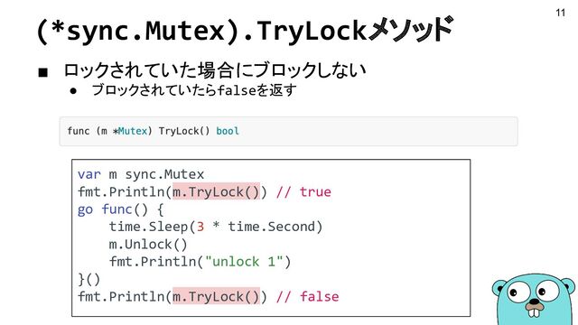 (*sync.Mutex).TryLockメソッド
■ ロックされていた場合にブロックしない
● ブロックされていたらfalseを返す
var m sync.Mutex
fmt.Println(m.TryLock()) // true
go func() {
time.Sleep(3 * time.Second)
m.Unlock()
fmt.Println("unlock 1")
}()
fmt.Println(m.TryLock()) // false
11
