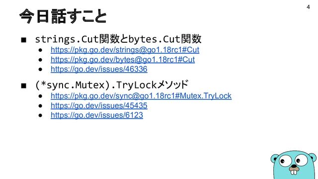 今日話すこと
■ strings.Cut関数とbytes.Cut関数
● https://pkg.go.dev/strings@go1.18rc1#Cut
● https://pkg.go.dev/bytes@go1.18rc1#Cut
● https://go.dev/issues/46336
■ (*sync.Mutex).TryLockメソッド
● https://pkg.go.dev/sync@go1.18rc1#Mutex.TryLock
● https://go.dev/issues/45435
● https://go.dev/issues/6123
4
