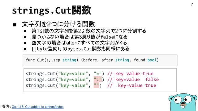 strings.Cut関数
■ 文字列を2つに分ける関数
● 第1引数の文字列を第2引数の文字列で2つに分割する
● 見つからない場合は第3戻り値がfalseになる
● 空文字の場合はafterにすべての文字列がくる
● []byte型向けのbytes.Cut関数も同様にある
参考：Go 1.18: Cut added to strings/bytes
strings.Cut("key=value", "=") // key value true
strings.Cut("key=value", ":") // key=value false
strings.Cut("key=value", "") // key=value true
7

