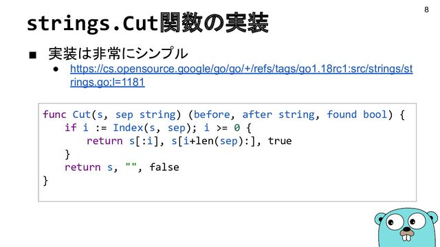 strings.Cut関数の実装
■ 実装は非常にシンプル
● https://cs.opensource.google/go/go/+/refs/tags/go1.18rc1:src/strings/st
rings.go;l=1181
func Cut(s, sep string) (before, after string, found bool) {
if i := Index(s, sep); i >= 0 {
return s[:i], s[i+len(sep):], true
}
return s, "", false
}
8

