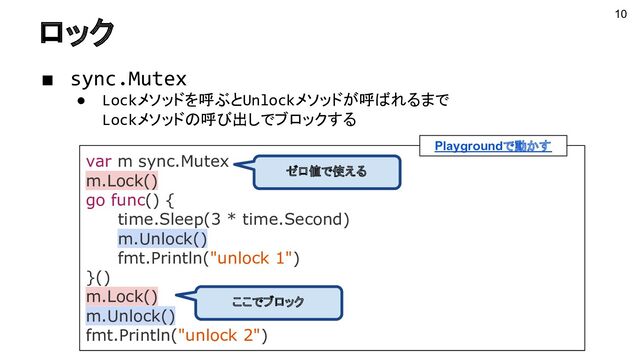 ロック
var m sync.Mutex
m.Lock()
go func() {
time.Sleep(3 * time.Second)
m.Unlock()
fmt.Println("unlock 1")
}()
m.Lock()
m.Unlock()
fmt.Println("unlock 2")
Playgroundで動かす
ゼロ値で使える
ここでブロック
10
■ sync.Mutex
● Lockメソッドを呼ぶとUnlockメソッドが呼ばれるまで
Lockメソッドの呼び出しでブロックする
