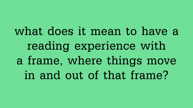what does it mean to have a  
reading experience with  
a frame, where things move
in and out of that frame?

