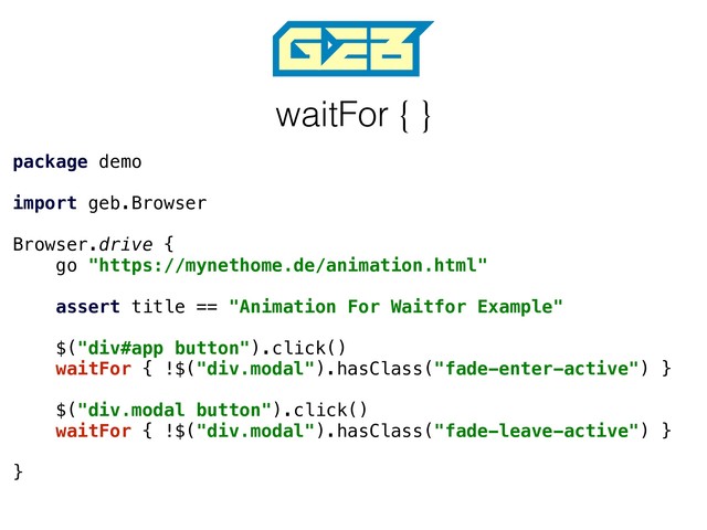 waitFor { }
package demo
import geb.Browser
Browser.drive {
go "https://mynethome.de/animation.html"
assert title == "Animation For Waitfor Example"
$("div#app button").click()
waitFor { !$("div.modal").hasClass("fade-enter-active") }
$("div.modal button").click()
waitFor { !$("div.modal").hasClass("fade-leave-active") }
}
