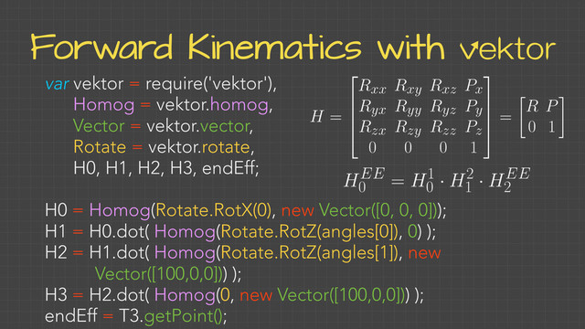 Forward Kinematics with vektor
var vektor = require('vektor'),
Homog = vektor.homog,
Vector = vektor.vector,
Rotate = vektor.rotate,
H0, H1, H2, H3, endEff;
H0 = Homog(Rotate.RotX(0), new Vector([0, 0, 0]));
H1 = H0.dot( Homog(Rotate.RotZ(angles[0]), 0) );
H2 = H1.dot( Homog(Rotate.RotZ(angles[1]), new
Vector([100,0,0])) );
H3 = H2.dot( Homog(0, new Vector([100,0,0])) );
endEff = T3.getPoint();
