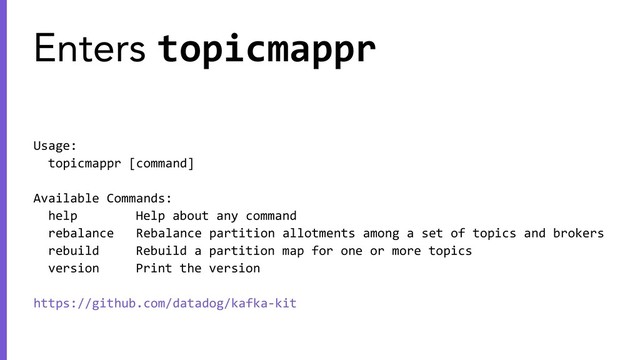 Usage:
topicmappr [command]
Available Commands:
help Help about any command
rebalance Rebalance partition allotments among a set of topics and brokers
rebuild Rebuild a partition map for one or more topics
version Print the version
https://github.com/datadog/kafka-kit
Enters topicmappr
