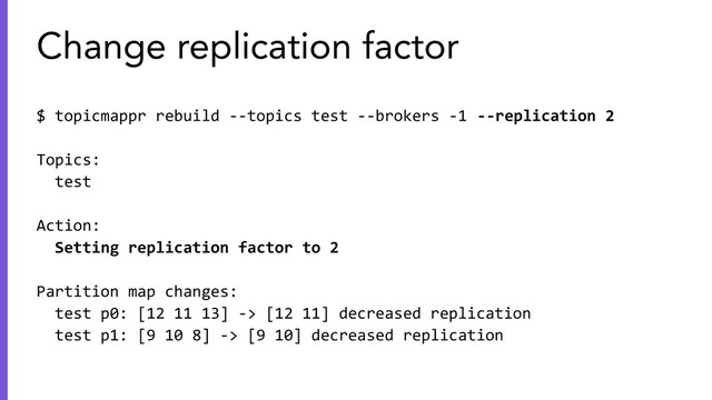 $ topicmappr rebuild --topics test --brokers -1 --replication 2
Topics:
test
Action:
Setting replication factor to 2
Partition map changes:
test p0: [12 11 13] -> [12 11] decreased replication
test p1: [9 10 8] -> [9 10] decreased replication
Change replication factor

