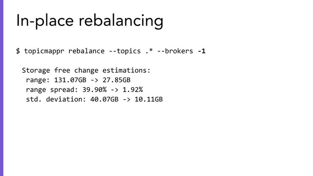 $ topicmappr rebalance --topics .* --brokers -1
Storage free change estimations:
range: 131.07GB -> 27.85GB
range spread: 39.90% -> 1.92%
std. deviation: 40.07GB -> 10.11GB
In-place rebalancing
