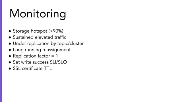 ● Storage hotspot (>90%)
● Sustained elevated trafﬁc
● Under replication by topic/cluster
● Long running reassignment
● Replication factor = 1
● Set write success SLI/SLO
● SSL certiﬁcate TTL
Monitoring
