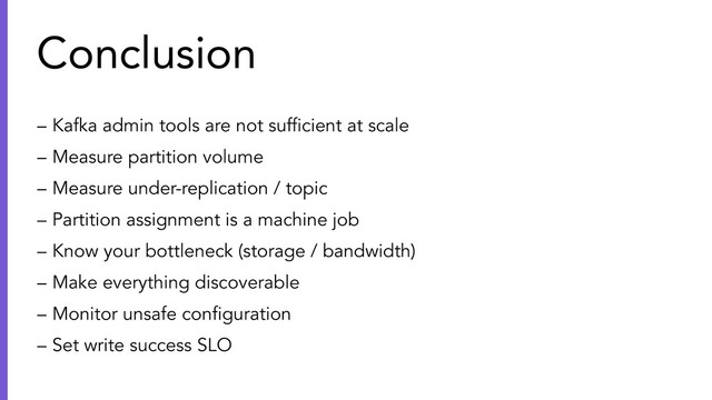 – Kafka admin tools are not sufﬁcient at scale
– Measure partition volume
– Measure under-replication / topic
– Partition assignment is a machine job
– Know your bottleneck (storage / bandwidth)
– Make everything discoverable
– Monitor unsafe conﬁguration
– Set write success SLO
Conclusion
