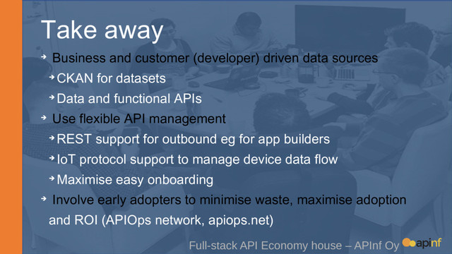 Take away
Full-stack API Economy house – APInf Oy
➔ Business and customer (developer) driven data sources
➔ CKAN for datasets
➔ Data and functional APIs
➔ Use flexible API management
➔ REST support for outbound eg for app builders
➔ IoT protocol support to manage device data flow
➔ Maximise easy onboarding
➔ Involve early adopters to minimise waste, maximise adoption
and ROI (APIOps network, apiops.net)
