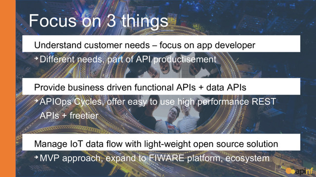 Focus on 3 things
➔ Understand customer needs – focus on app developer
➔ Different needs, part of API productisement
➔ Provide business driven functional APIs + data APIs
➔ APIOps Cycles, offer easy to use high performance REST
APIs + freetier
➔ Manage IoT data flow with light-weight open source solution
➔ MVP approach, expand to FIWARE platform, ecosystem
