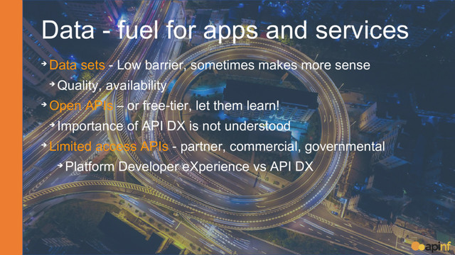 Data - fuel for apps and services
➔ Data sets - Low barrier, sometimes makes more sense
➔ Quality, availability
➔ Open APIs – or free-tier, let them learn!
➔ Importance of API DX is not understood
➔ Limited access APIs - partner, commercial, governmental
➔ Platform Developer eXperience vs API DX
