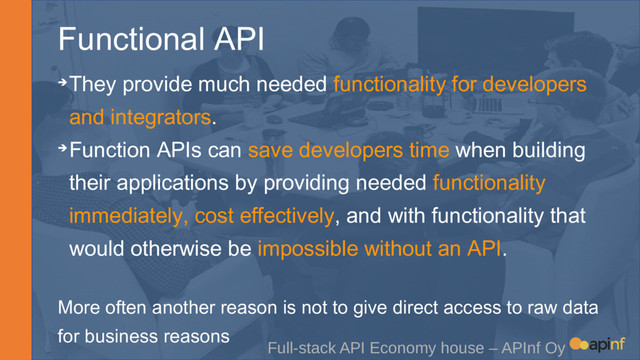 Functional API
Full-stack API Economy house – APInf Oy
➔They provide much needed functionality for developers
and integrators.
➔Function APIs can save developers time when building
their applications by providing needed functionality
immediately, cost effectively, and with functionality that
would otherwise be impossible without an API.
More often another reason is not to give direct access to raw data
for business reasons

