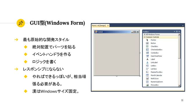GUI型(Windows Form)
11
➔ 最も原始的な開発スタイル
◆ 絶対配置でパーツを貼る
◆ イベントハンドラを作る
◆ ロジックを書く
➔ レスポンシブにならない
◆ やればできるっぽいが、相当頑
張る必要がある。
◆ 漢はWindowsサイズ固定。
