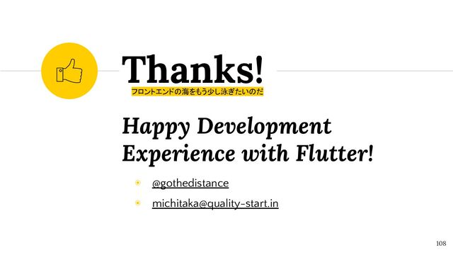 Happy Development
Experience with Flutter!
Thanks!
108
フロントエンドの海をもう少し泳ぎたいのだ
◉ @gothedistance
◉ michitaka@quality-start.in
