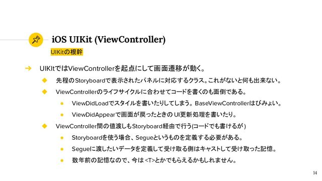 iOS UIKit (ViewController)
14
UIKitの根幹
➔ UIKItではViewControllerを起点にして画面遷移が動く。
◆ 先程のStoryboardで表示されたパネルに対応するクラス。これがないと何も出来ない。
◆ ViewControllerのライフサイクルに合わせてコードを書くのも面倒である。
● ViewDidLoadでスタイルを書いたりしてしまう。 BaseViewControllerはびみょい。
● ViewDidAppearで画面が戻ったときの UI更新処理を書いたり。
◆ ViewController間の値渡しもStoryboard経由で行う(コードでも書けるが)
● Storyboardを使う場合、Segueというものを定義する必要がある。
● Segueに渡したいデータを定義して受け取る側はキャストして受け取った記憶。
● 数年前の記憶なので、今は とかでもらえるかもしれません。
