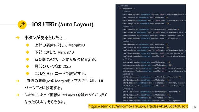 iOS UIKit (Auto Layout)
16
https://zenn.dev/mikomokaru_jpn/articles/45a66d84d0acfc
➔ ボタンがあるとしたら...
◆ 上部の要素に対して Margin:10
◆ 下部に対して Margin:10
◆ 右と横はスクリーンから各々 Margin10
◆ 最低のサイズは120px
◆ これをIB or コードで設定する。
➔ 「直近の要素」とのMarginを上下左右に対し、UI
パーツごとに設定する。
➔ SwiftUIによって直接AutoLayoutを触れなくても良く
なったらしい。そらそうよ。
