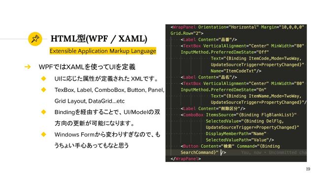 HTML型(WPF / XAML)
19
➔ WPFではXAMLを使ってUIを定義
◆ UIに応じた属性が定義された XMLです。
◆ TexBox, Label, ComboBox, Button, Panel,
Grid Layout, DataGrid…etc
◆ Bindingを経由することで、UI/Modelの双
方向の更新が可能になります。
◆ Windows Formから変わりすぎなので、も
うちょい手心あってもなと思う
Extensible Application Markup Language
