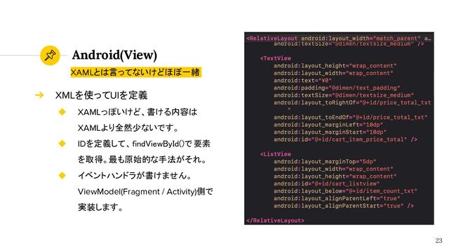 Android(View)
23
XAMLとは言ってないけどほぼ一緒
➔ XMLを使ってUIを定義
◆ XAMLっぽいけど、書ける内容は
XAMLより全然少ないです。
◆ IDを定義して、findViewById()で要素
を取得。最も原始的な手法がそれ。
◆ イベントハンドラが書けません。
ViewModel(Fragment / Activity)側で
実装します。
